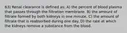 63) Renal clearance is defined as: A) the percent of blood plasma that passes through the filtration membrane. B) the amount of filtrate formed by both kidneys in one minute. C) the amount of filtrate that is reabsorbed during one day. D) the rate at which the kidneys remove a substance from the blood.