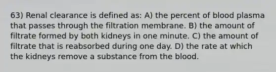 63) Renal clearance is defined as: A) the percent of blood plasma that passes through the filtration membrane. B) the amount of filtrate formed by both kidneys in one minute. C) the amount of filtrate that is reabsorbed during one day. D) the rate at which the kidneys remove a substance from the blood.