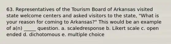 63. Representatives of the Tourism Board of Arkansas visited state welcome centers and asked visitors to the state, "What is your reason for coming to Arkansas?" This would be an example of a(n) _____ question. a. scaledresponse b. Likert scale c. open ended d. dichotomous e. multiple choice