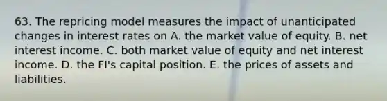 63. The repricing model measures the impact of unanticipated changes in interest rates on A. the market value of equity. B. net interest income. C. both market value of equity and net interest income. D. the FI's capital position. E. the prices of assets and liabilities.