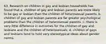 63. Research on children in gay and lesbian households has found that a. children of gay and lesbian parents are more likely to be gay or lesbian than the children of heterosexual parents. b. children of gay and lesbian parents are far greater psychological problems than the children of heterosexual parents. c. there is very little difference in outcomes for the children of gay and lesbians and the children of heterosexuals. d. children of gays and lesbians tend to hold very stereotypical ideas about gender norms.