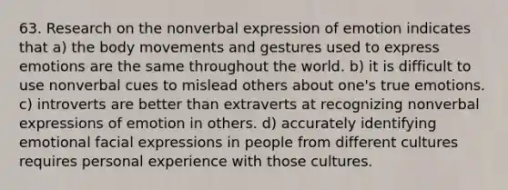 63. Research on the nonverbal expression of emotion indicates that a) the body movements and gestures used to express emotions are the same throughout the world. b) it is difficult to use nonverbal cues to mislead others about one's true emotions. c) introverts are better than extraverts at recognizing nonverbal expressions of emotion in others. d) accurately identifying emotional facial expressions in people from different cultures requires personal experience with those cultures.