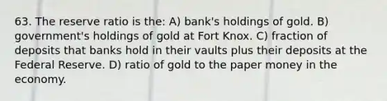 63. The reserve ratio is the: A) bank's holdings of gold. B) government's holdings of gold at Fort Knox. C) fraction of deposits that banks hold in their vaults plus their deposits at the Federal Reserve. D) ratio of gold to the paper money in the economy.