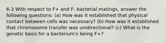 6-3 With respect to F+ and F- bacterial matings, answer the following questions: (a) How was it established that physical contact between cells was necessary? (b) How was it established that chromosome transfer was unidirectional? (c) What is the genetic basis for a bacterium's being F+?