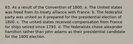 63. As a result of the Convention of 1800, a. The United states was freed from its treaty alliance with France. b. The federalist party was united as it prepared for the presidential election of 1800. c. The united states received compensation from France for ships seized since 1793. d. The federalists chose alexander hamilton rather than john adams as their presidential candidate for the 1800 election.