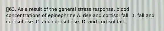 63. As a result of the general stress response, blood concentrations of epinephrine A. rise and cortisol fall. B. fall and cortisol rise. C. and cortisol rise. D. and cortisol fall.