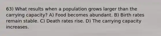 63) What results when a population grows larger than the carrying capacity? A) Food becomes abundant. B) Birth rates remain stable. C) Death rates rise. D) The carrying capacity increases.