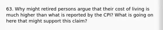 63. Why might retired persons argue that their cost of living is much higher than what is reported by the CPI? What is going on here that might support this claim?