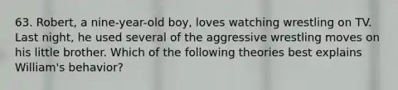 63. Robert, a nine-year-old boy, loves watching wrestling on TV. Last night, he used several of the aggressive wrestling moves on his little brother. Which of the following theories best explains William's behavior?