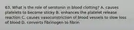 63. What is the role of serotonin in blood clotting? A. causes platelets to become sticky B. enhances the platelet release reaction C. causes vasoconstriction of blood vessels to slow loss of blood D. converts fibrinogen to fibrin