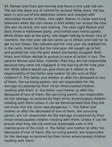 63. Roman and Doss are married and have a nine year old son. The son has been out of control for at least three years. He has been in and out of the detention center and charged with attempted murder of Doss. One night, Roman is inside watching television when the son comes in and strikes her across the face. She was so afraid, she said nothing. The next night Roman and Doss threw a Halloween party, and invited over many guests. While Alison was at the party, she began talking to Imani. Out of nowhere, the nine year old son came up to Allison and told her to get on her knees. She refused and the nine year old stabbed her in the neck. Imani ran but the nine year old caught up to her, and pushed her into the pool where she barely escaped. Both Imani and Allison decide to pursue a cause of action in tort. The parents Roman and Doss, maintain that they are not responsible because they were not negligent in the rearing of the nine year old. What advice would you give them as it relates to the responsibility of the father and mother for the acts of their children? A. The father and mother or after the deceased of one of them, the surviving parent, are not responsible for the damage occasioned by their minor emancipated children residing with them. b. the father and mother or after the deceased of one of them, the surviving parent, are responsible for the damage occasioned by their minor emancipated children residing with them unless it can be demonstrated that they did not know that the minor was dangerous. c. The father and mother or after the deceased of one of them, the surviving parent, are not responsible for the damage occasioned by their minor emancipated children residing with them. Unless it can be proven that they did not exercise reasonable care in the maintenance of the child. d. The father and mother or after the deceased of one of them, the surviving parent, are responsible for the damage occasioned by their minor emancipated children residing with them.