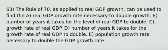 63) The Rule of 70, as applied to real GDP growth, can be used to find the A) real GDP growth rate necessary to double growth. B) number of years it takes for the level of real GDP to double. C) growth rate of real GDP. D) number of years it takes for the growth rate of real GDP to double. E) population growth rate necessary to double the GDP growth rate.