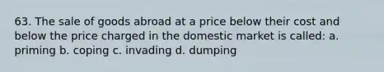 63. The sale of goods abroad at a price below their cost and below the price charged in the domestic market is called: a. priming b. coping c. invading d. dumping