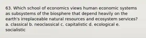 63. Which school of economics views human economic systems as subsystems of the biosphere that depend heavily on the earth's irreplaceable natural resources and ecosystem services? a. classical b. neoclassical c. capitalistic d. ecological e. socialistic