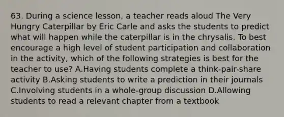 63. During a science lesson, a teacher reads aloud The Very Hungry Caterpillar by Eric Carle and asks the students to predict what will happen while the caterpillar is in the chrysalis. To best encourage a high level of student participation and collaboration in the activity, which of the following strategies is best for the teacher to use? A.Having students complete a think-pair-share activity B.Asking students to write a prediction in their journals C.Involving students in a whole-group discussion D.Allowing students to read a relevant chapter from a textbook