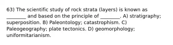 63) The scientific study of rock strata (layers) is known as ________ and based on the principle of ________. A) stratigraphy; superposition. B) Paleontology; catastrophism. C) Paleogeography; plate tectonics. D) geomorphology; uniformitarianism.