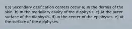 63) Secondary ossification centers occur a) In the dermis of the skin. b) In the medullary cavity of the diaphysis. c) At the outer surface of the diaphysis. d) In the center of the epiphyses. e) At the surface of the epiphyses.