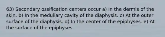 63) Secondary ossification centers occur a) In the dermis of the skin. b) In the medullary cavity of the diaphysis. c) At the outer surface of the diaphysis. d) In the center of the epiphyses. e) At the surface of the epiphyses.