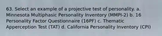 63. Select an example of a projective test of personality. a. Minnesota Multiphasic Personality Inventory (MMPI-2) b. 16 Personality Factor Questionnaire (16PF) c. Thematic Apperception Test (TAT) d. California Personality Inventory (CPI)