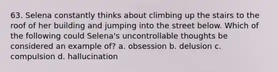 63. Selena constantly thinks about climbing up the stairs to the roof of her building and jumping into the street below. Which of the following could Selena's uncontrollable thoughts be considered an example of? a. obsession b. delusion c. compulsion d. hallucination