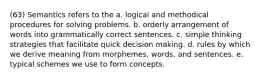 (63) Semantics refers to the a. logical and methodical procedures for solving problems. b. orderly arrangement of words into grammatically correct sentences. c. simple thinking strategies that facilitate quick decision making. d. rules by which we derive meaning from morphemes, words, and sentences. e. typical schemes we use to form concepts.