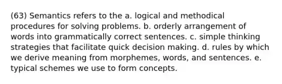 (63) Semantics refers to the a. logical and methodical procedures for solving problems. b. orderly arrangement of words into grammatically correct sentences. c. simple thinking strategies that facilitate quick decision making. d. rules by which we derive meaning from morphemes, words, and sentences. e. typical schemes we use to form concepts.