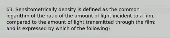 63. Sensitometrically density is defined as the common logarithm of the ratio of the amount of light incident to a film, compared to the amount of light transmitted through the film; and is expressed by which of the following?