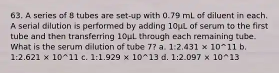 63. A series of 8 tubes are set-up with 0.79 mL of diluent in each. A serial dilution is performed by adding 10µL of serum to the first tube and then transferring 10µL through each remaining tube. What is the serum dilution of tube 7? a. 1:2.431 × 10^11 b. 1:2.621 × 10^11 c. 1:1.929 × 10^13 d. 1:2.097 × 10^13