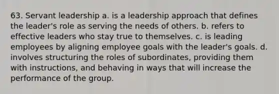 63. Servant leadership a. is a leadership approach that defines the leader's role as serving the needs of others. b. refers to effective leaders who stay true to themselves. c. is leading employees by aligning employee goals with the leader's goals. d. involves structuring the roles of subordinates, providing them with instructions, and behaving in ways that will increase the performance of the group.