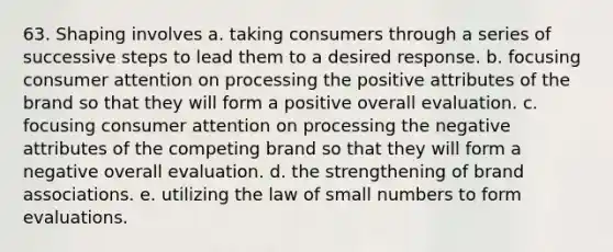 63. Shaping involves a. taking consumers through a series of successive steps to lead them to a desired response. b. focusing consumer attention on processing the positive attributes of the brand so that they will form a positive overall evaluation. c. focusing consumer attention on processing the negative attributes of the competing brand so that they will form a negative overall evaluation. d. the strengthening of brand associations. e. utilizing the law of small numbers to form evaluations.