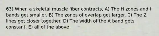 63) When a skeletal muscle fiber contracts, A) The H zones and I bands get smaller. B) The zones of overlap get larger. C) The Z lines get closer together. D) The width of the A band gets constant. E) all of the above