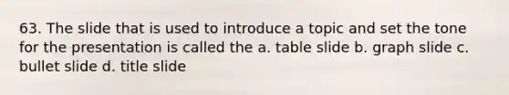 63. The slide that is used to introduce a topic and set the tone for the presentation is called the a. table slide b. graph slide c. bullet slide d. title slide