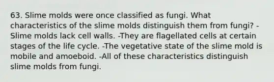 63. Slime molds were once classified as fungi. What characteristics of the slime molds distinguish them from fungi? -Slime molds lack cell walls. -They are flagellated cells at certain stages of the life cycle. -The vegetative state of the slime mold is mobile and amoeboid. -All of these characteristics distinguish slime molds from fungi.