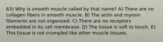 63) Why is smooth muscle called by that name? A) There are no collagen fibers in smooth muscle. B) The actin and myosin filaments are not organized. C) There are no receptors embedded in its cell membrane. D) The tissue is soft to touch. E) This tissue is not crumpled like other <a href='https://www.questionai.com/knowledge/kMDq0yZc0j-muscle-tissue' class='anchor-knowledge'>muscle tissue</a>s.