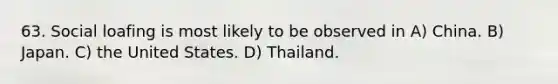 63. Social loafing is most likely to be observed in A) China. B) Japan. C) the United States. D) Thailand.