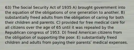 63) The Social Security Act of 1935 A) brought government into the equation of the obligations of one generation to another. B) substantially freed adults from the obligation of caring for both their children and parents. C) provided for free medical care for all citizens over the age of 65 until it was repealed by the Republican congress of 1953. D) freed American citizens from the obligation of supporting the poor. E) substantially freed children and adults from paying their parentsʹ medical expenses.