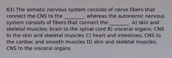 63) The somatic <a href='https://www.questionai.com/knowledge/kThdVqrsqy-nervous-system' class='anchor-knowledge'>nervous system</a> consists of nerve fibers that connect the CNS to the ________, whereas <a href='https://www.questionai.com/knowledge/kMqcwgxBsH-the-autonomic-nervous-system' class='anchor-knowledge'>the autonomic nervous system</a> consists of fibers that connect the ________. A) skin and skeletal muscles; brain to <a href='https://www.questionai.com/knowledge/kkAfzcJHuZ-the-spinal-cord' class='anchor-knowledge'>the spinal cord</a> B) visceral organs; CNS to the skin and skeletal muscles C) heart and intestines; CNS to the cardiac and smooth muscles D) skin and skeletal muscles; CNS to the visceral organs