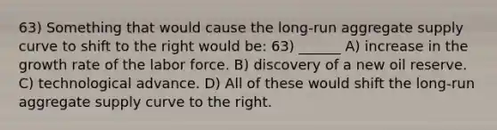 63) Something that would cause the long-run aggregate supply curve to shift to the right would be: 63) ______ A) increase in the growth rate of the labor force. B) discovery of a new oil reserve. C) technological advance. D) All of these would shift the long-run aggregate supply curve to the right.