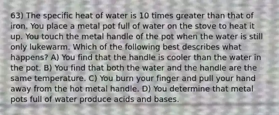 63) The specific heat of water is 10 times greater than that of iron. You place a metal pot full of water on the stove to heat it up. You touch the metal handle of the pot when the water is still only lukewarm. Which of the following best describes what happens? A) You find that the handle is cooler than the water in the pot. B) You find that both the water and the handle are the same temperature. C) You burn your finger and pull your hand away from the hot metal handle. D) You determine that metal pots full of water produce acids and bases.