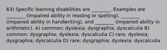 63) Specific learning disabilities are ________. Examples are ________ (impaired ability in reading or spelling), ________ (impaired ability in handwriting), and ________ (impaired ability in arithmetic). A) common; dyslexia; dysgraphia; dyscalculia B) common; dysgraphia; dyslexia; dyscalculia C) rare; dyslexia; dysgraphia; dyscalculia D) rare; dysgraphia; dyslexia; dyscalculia