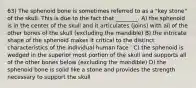 63) The sphenoid bone is sometimes referred to as a "key stone" of the skull. This is due to the fact that ________. A) the sphenoid is in the center of the skull and it articulates (joins) with all of the other bones of the skull (excluding the mandible) B) the intricate shape of the sphenoid makes it critical to the distinct characteristics of the individual human face ' C) the sphenoid is wedged in the superior most portion of the skull and supports all of the other bones below (excluding the mandible) D) the sphenoid bone is solid like a stone and provides the strength necessary to support the skull