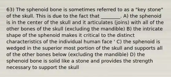 63) The sphenoid bone is sometimes referred to as a "key stone" of the skull. This is due to the fact that ________. A) the sphenoid is in the center of the skull and it articulates (joins) with all of the other bones of the skull (excluding the mandible) B) the intricate shape of the sphenoid makes it critical to the distinct characteristics of the individual human face ' C) the sphenoid is wedged in the superior most portion of the skull and supports all of the other bones below (excluding the mandible) D) the sphenoid bone is solid like a stone and provides the strength necessary to support the skull