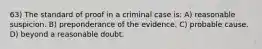 63) The standard of proof in a criminal case is: A) reasonable suspicion. B) preponderance of the evidence. C) probable cause. D) beyond a reasonable doubt.