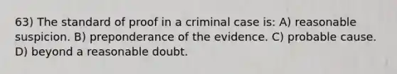 63) The standard of proof in a criminal case is: A) reasonable suspicion. B) preponderance of the evidence. C) probable cause. D) beyond a reasonable doubt.