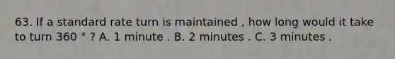 63. If a standard rate turn is maintained , how long would it take to turn 360 ° ? A. 1 minute . B. 2 minutes . C. 3 minutes .