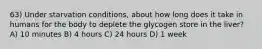 63) Under starvation conditions, about how long does it take in humans for the body to deplete the glycogen store in the liver? A) 10 minutes B) 4 hours C) 24 hours D) 1 week