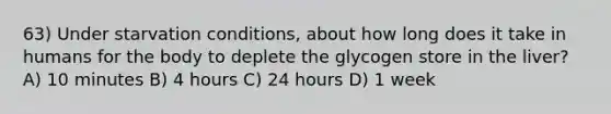 63) Under starvation conditions, about how long does it take in humans for the body to deplete the glycogen store in the liver? A) 10 minutes B) 4 hours C) 24 hours D) 1 week