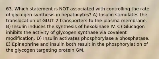 63. Which statement is NOT associated with controlling the rate of glycogen synthesis in hepatocytes? A) Insulin stimulates the translocation of GLUT 2 transporters to the plasma membrane. B) Insulin induces the synthesis of hexokinase IV. C) Glucagon inhibits the activity of glycogen synthase via covalent modification. D) Insulin activates phosphorylase a phosphatase. E) Epinephrine and insulin both result in the phosphorylation of the glycogen targeting protein GM.