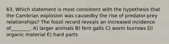 63. Which statement is most consistent with the hypothesis that the Cambrian explosion was causedby the rise of predator-prey relationships? The fossil record reveals an increased incidence of________. A) larger animals B) fern galls C) worm burrows D) organic material E) hard parts