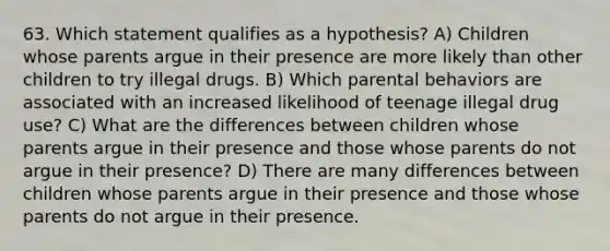 63. Which statement qualifies as a hypothesis? A) Children whose parents argue in their presence are more likely than other children to try illegal drugs. B) Which parental behaviors are associated with an increased likelihood of teenage illegal drug use? C) What are the differences between children whose parents argue in their presence and those whose parents do not argue in their presence? D) There are many differences between children whose parents argue in their presence and those whose parents do not argue in their presence.